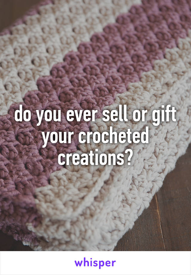 do you ever sell or gift your crocheted creations?
