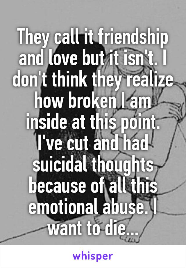 They call it friendship and love but it isn't. I don't think they realize how broken I am inside at this point. I've cut and had suicidal thoughts because of all this emotional abuse. I want to die...