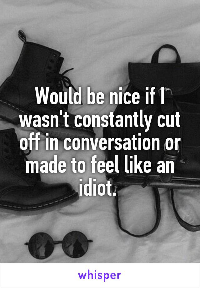 Would be nice if I wasn't constantly cut off in conversation or made to feel like an idiot. 
