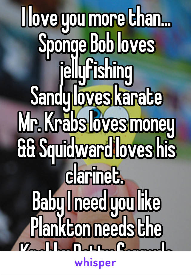 I love you more than...
Sponge Bob loves jellyfishing
Sandy loves karate
Mr. Krabs loves money
&& Squidward loves his clarinet. 
Baby I need you like Plankton needs the Krabby Patty formula