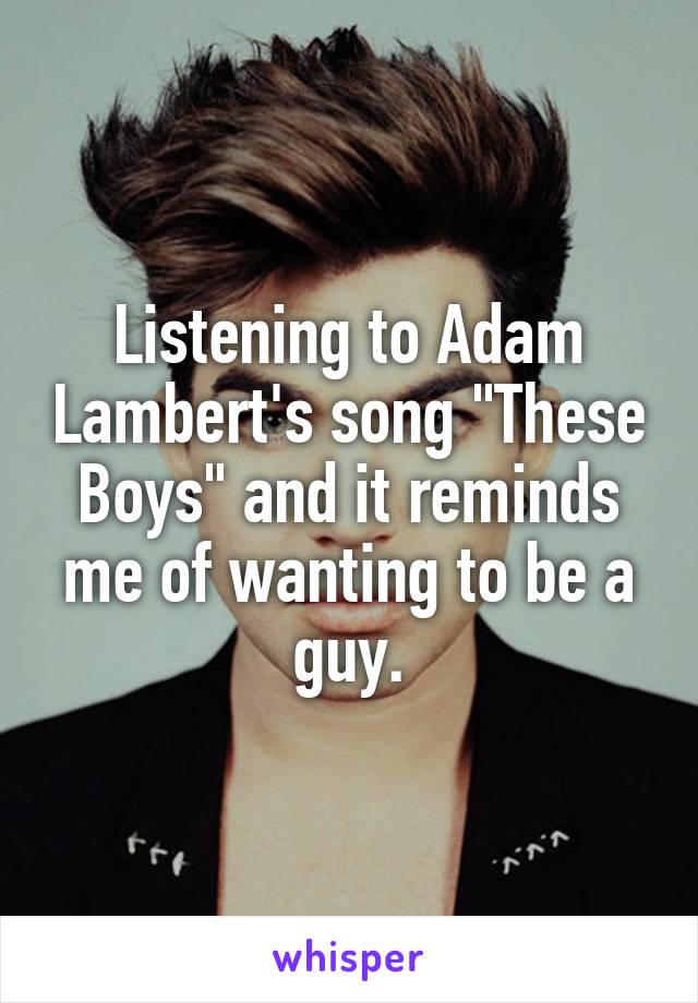 Listening to Adam Lambert's song "These Boys" and it reminds me of wanting to be a guy.