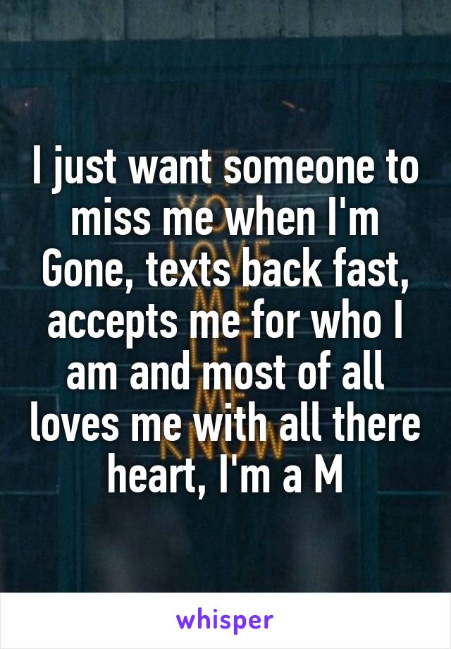 I just want someone to miss me when I'm
Gone, texts back fast, accepts me for who I am and most of all loves me with all there heart, I'm a M