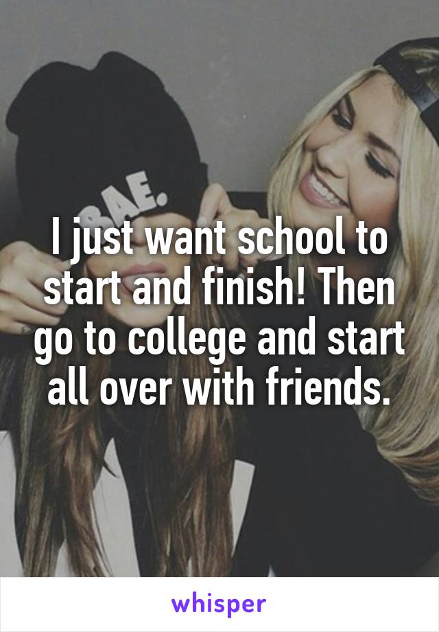 I just want school to start and finish! Then go to college and start all over with friends.