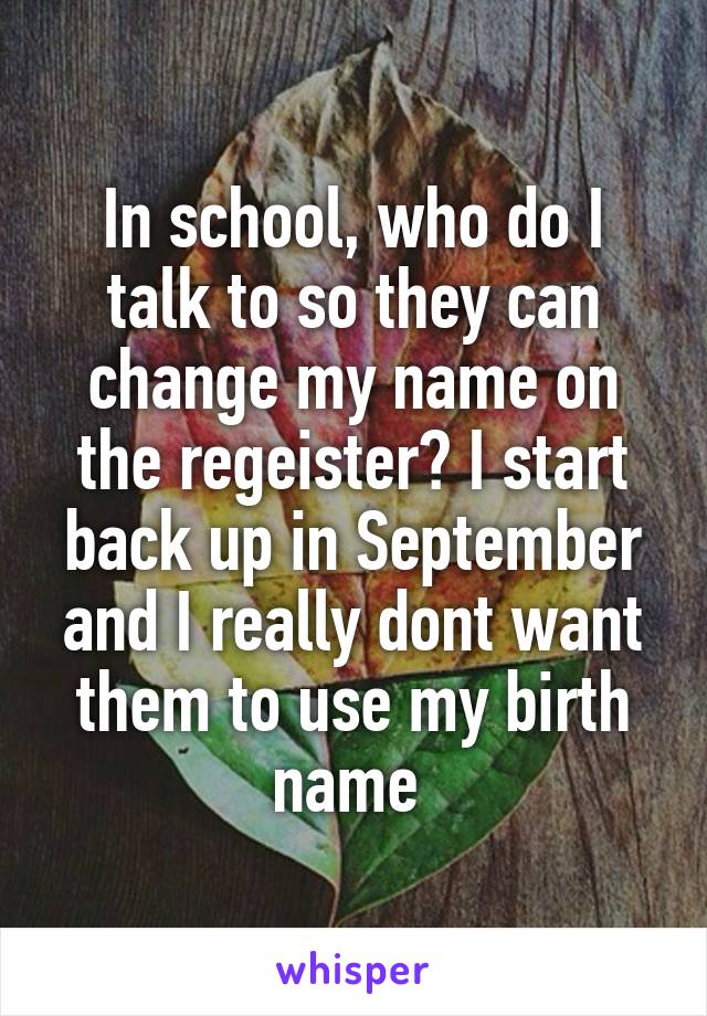 In school, who do I talk to so they can change my name on the regeister? I start back up in September and I really dont want them to use my birth name 