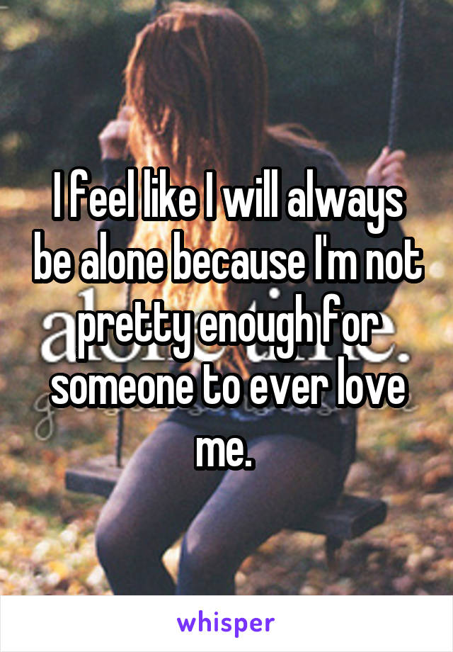 I feel like I will always be alone because I'm not pretty enough for someone to ever love me. 