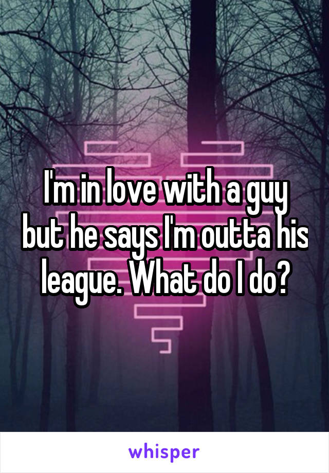 I'm in love with a guy but he says I'm outta his league. What do I do?
