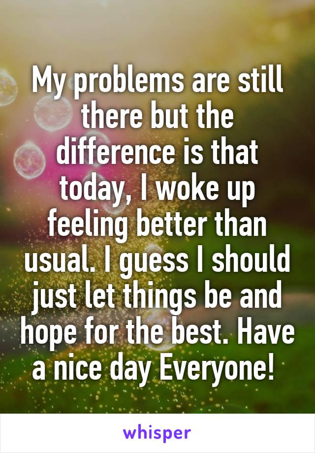 My problems are still there but the difference is that today, I woke up feeling better than usual. I guess I should just let things be and hope for the best. Have a nice day Everyone! 