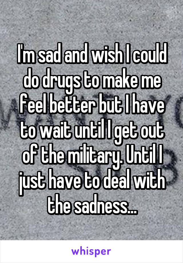 I'm sad and wish I could do drugs to make me feel better but I have to wait until I get out of the military. Until I just have to deal with the sadness...
