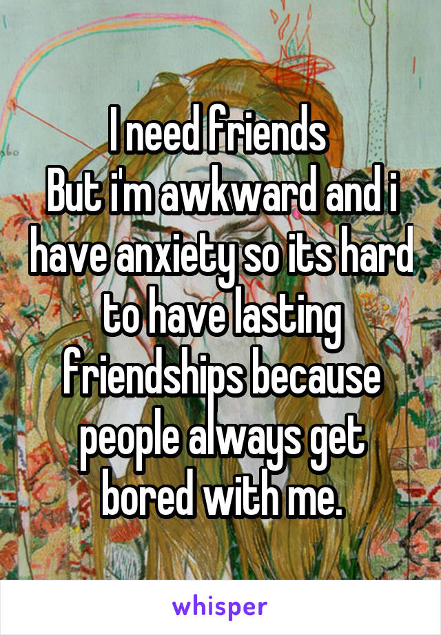 I need friends 
But i'm awkward and i have anxiety so its hard to have lasting friendships because people always get bored with me.