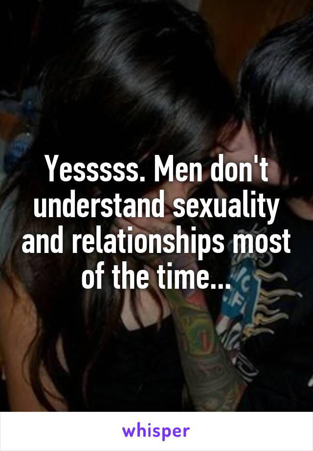 Yesssss. Men don't understand sexuality and relationships most of the time...