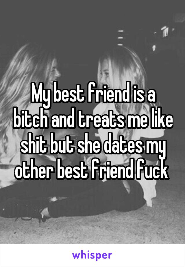 My best friend is a bitch and treats me like shit but she dates my other best friend fuck 