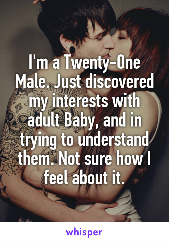 I'm a Twenty-One Male. Just discovered my interests with adult Baby, and in trying to understand them. Not sure how I feel about it.