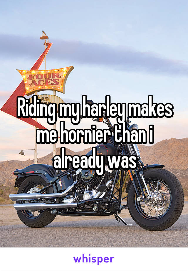 Riding my harley makes me hornier than i already was