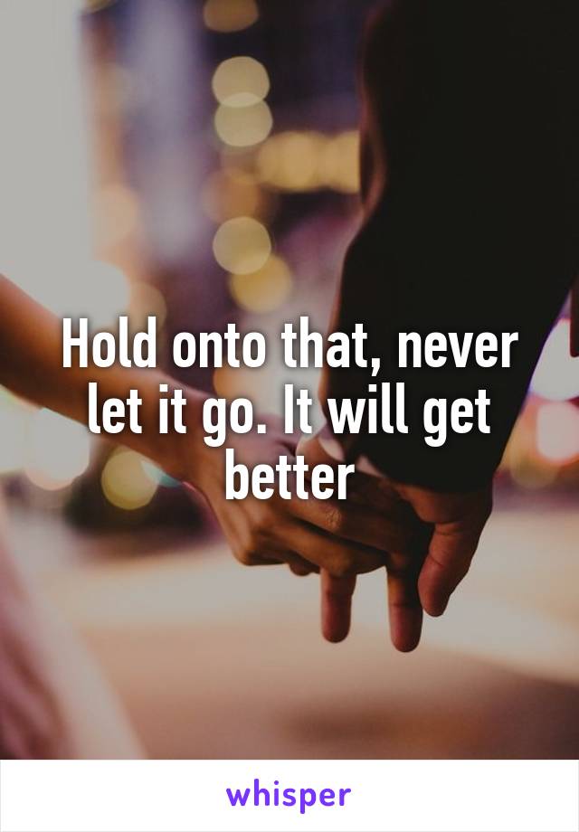 Hold onto that, never let it go. It will get better