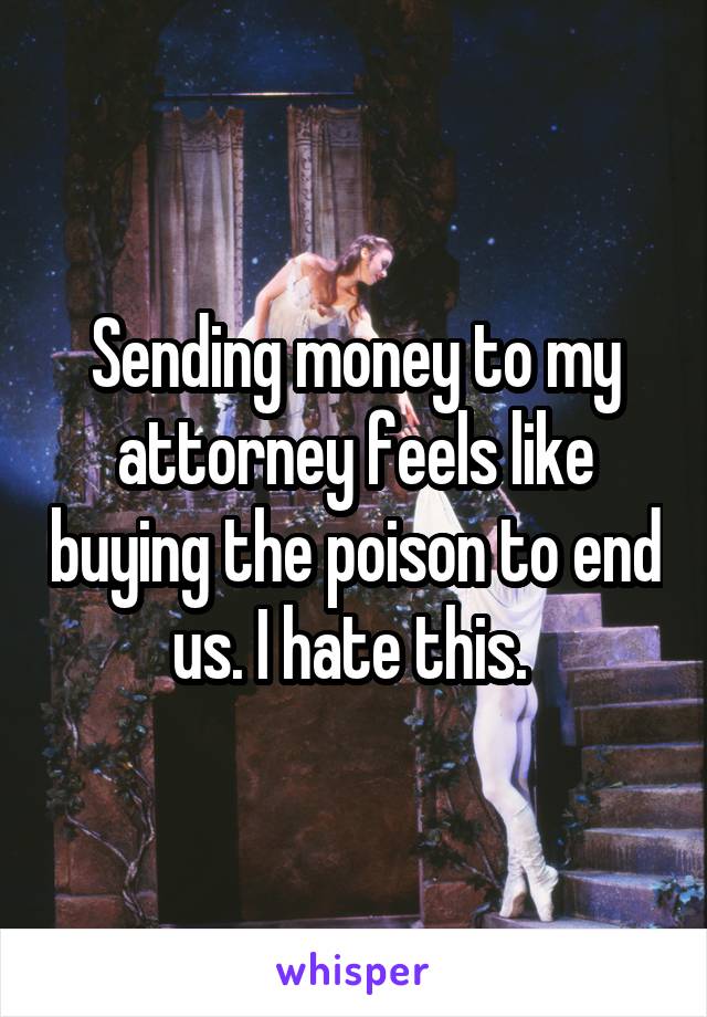 Sending money to my attorney feels like buying the poison to end us. I hate this. 