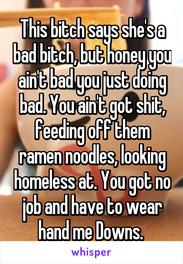 This bitch says she's a bad bitch, but honey you ain't bad you just doing bad. You ain't got shit, feeding off them ramen noodles, looking homeless at. You got no job and have to wear hand me Downs. 