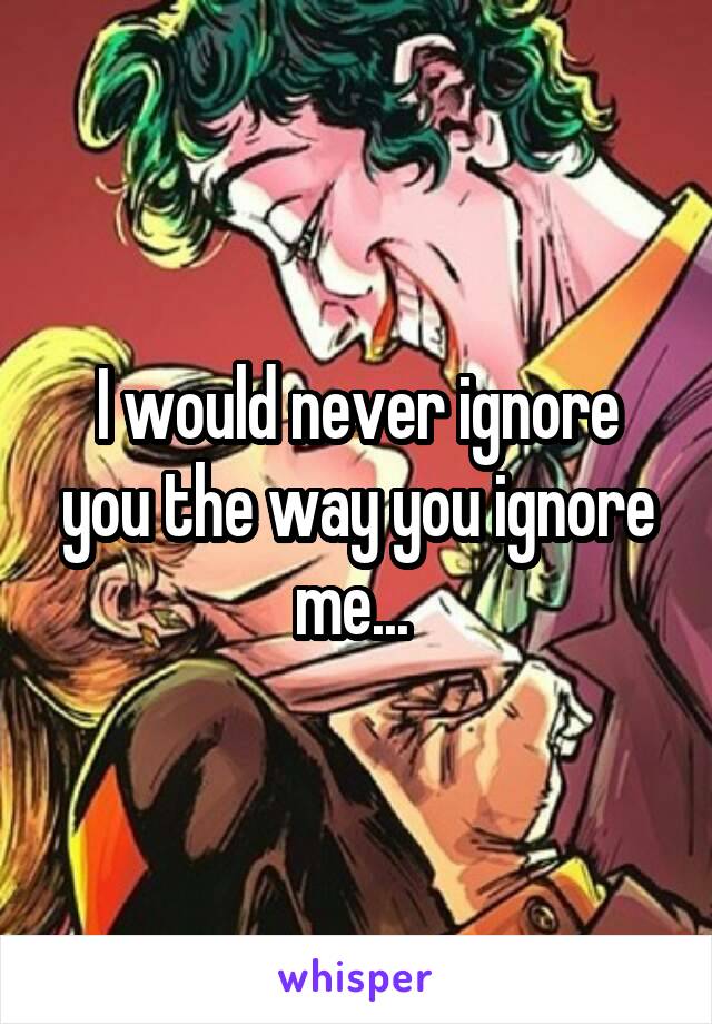I would never ignore you the way you ignore me... 