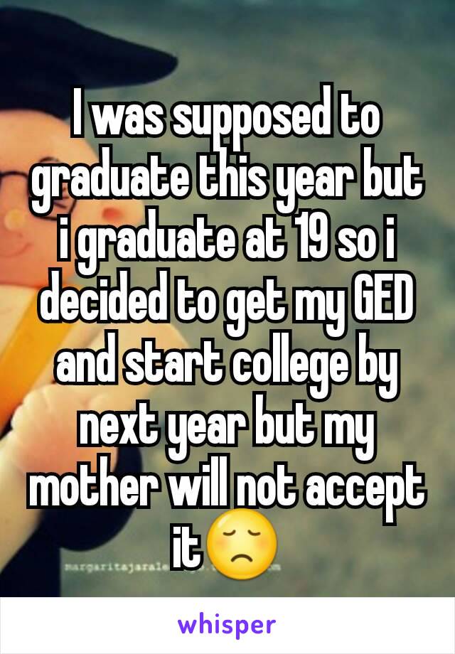 I was supposed to graduate this year but i graduate at 19 so i decided to get my GED and start college by next year but my mother will not accept it😞