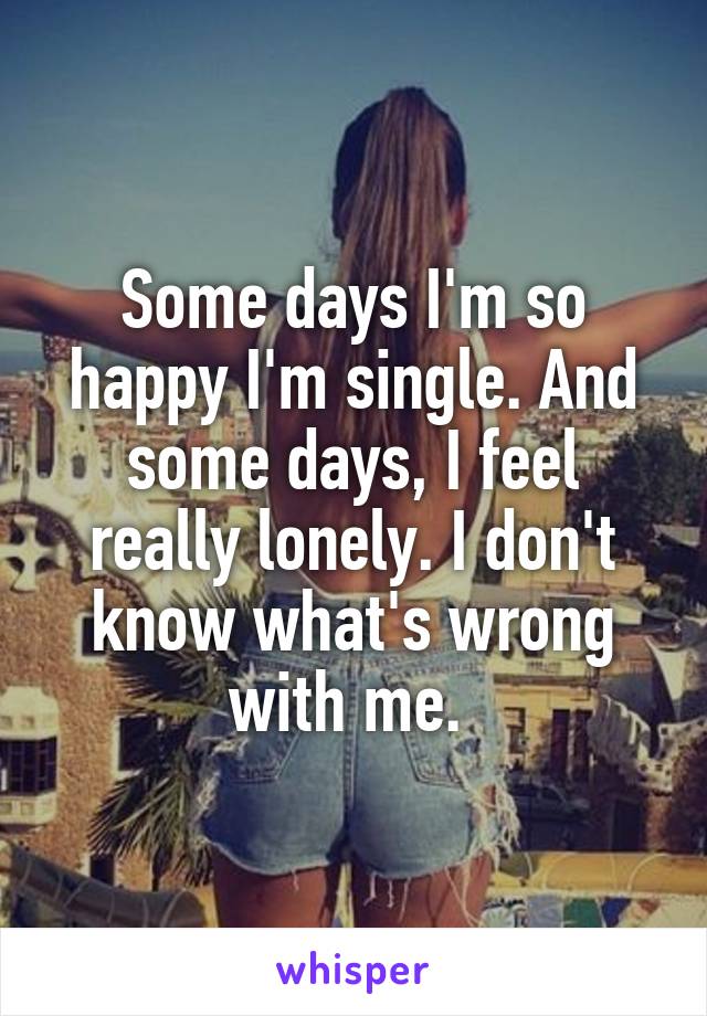 Some days I'm so happy I'm single. And some days, I feel really lonely. I don't know what's wrong with me. 