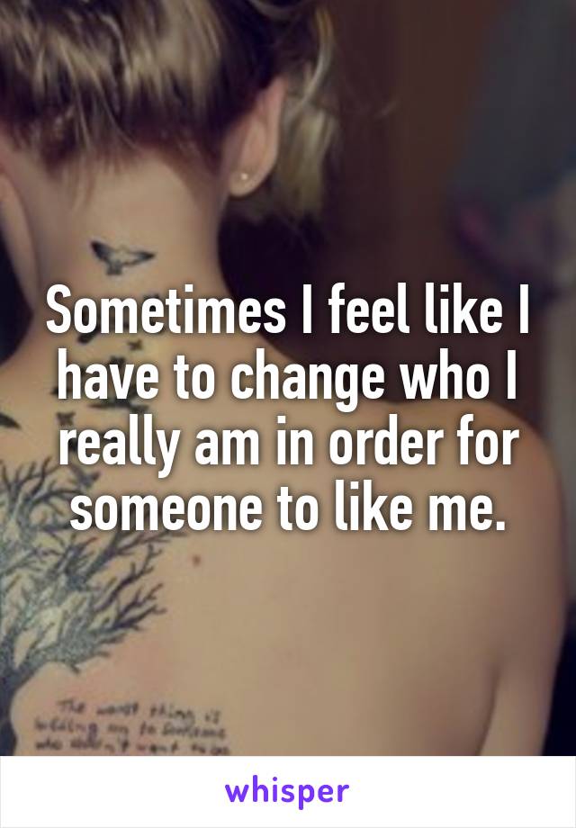 Sometimes I feel like I have to change who I really am in order for someone to like me.