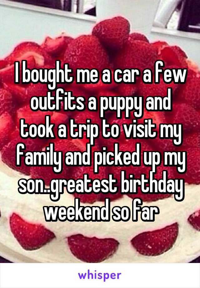 I bought me a car a few outfits a puppy and took a trip to visit my family and picked up my son..greatest birthday weekend so far