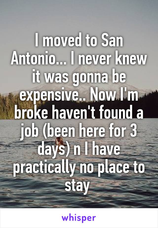 I moved to San Antonio... I never knew it was gonna be expensive.. Now I'm broke haven't found a job (been here for 3 days) n I have practically no place to stay 