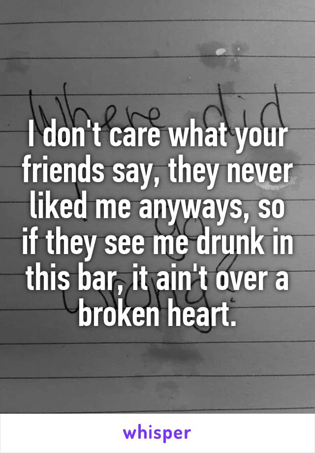 I don't care what your friends say, they never liked me anyways, so if they see me drunk in this bar, it ain't over a broken heart.