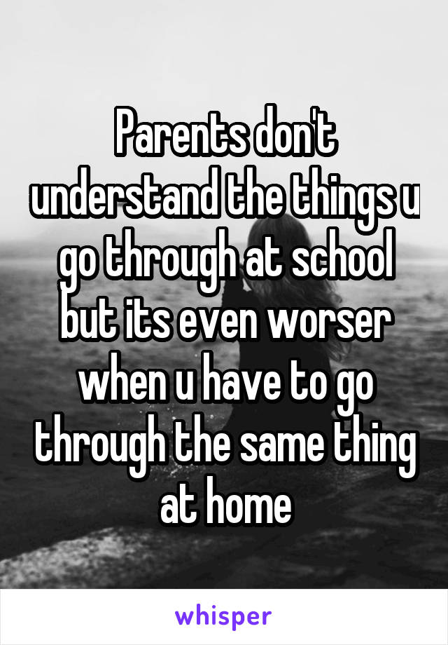 Parents don't understand the things u go through at school but its even worser when u have to go through the same thing at home