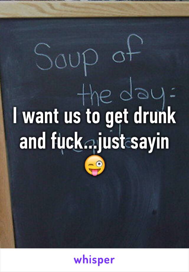 I want us to get drunk and fuck...just sayin 😜