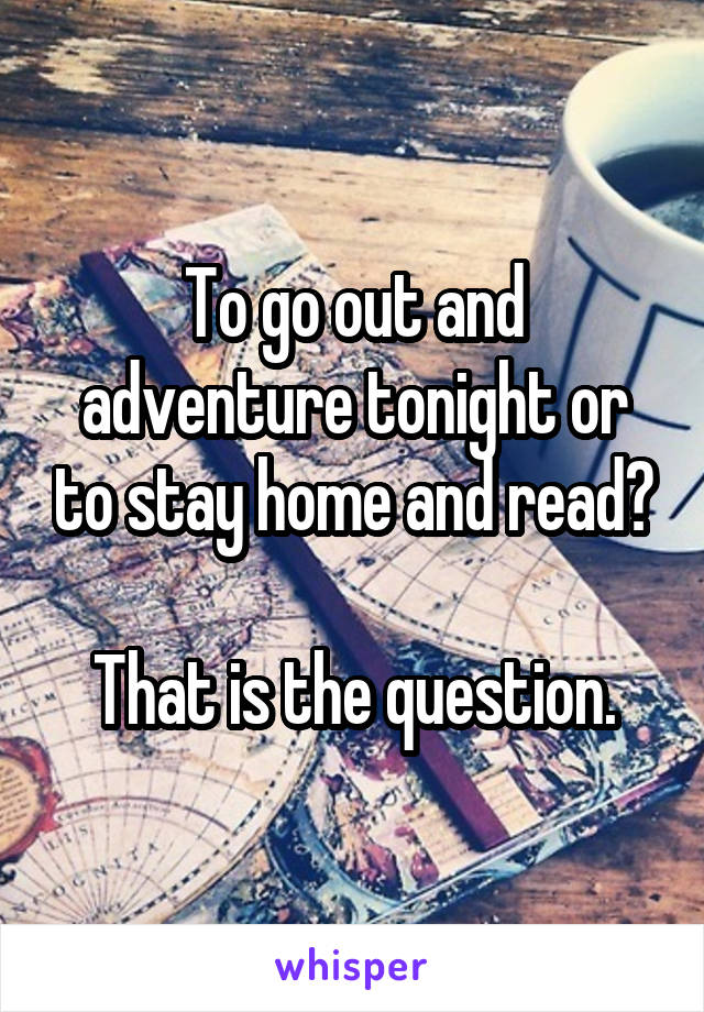 To go out and adventure tonight or to stay home and read?

That is the question.