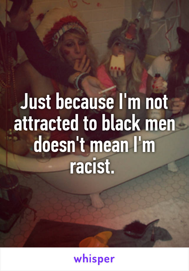 Just because I'm not attracted to black men doesn't mean I'm racist. 