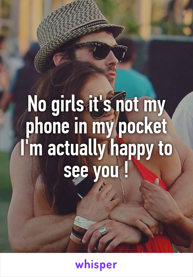 No girls it's not my phone in my pocket I'm actually happy to see you !