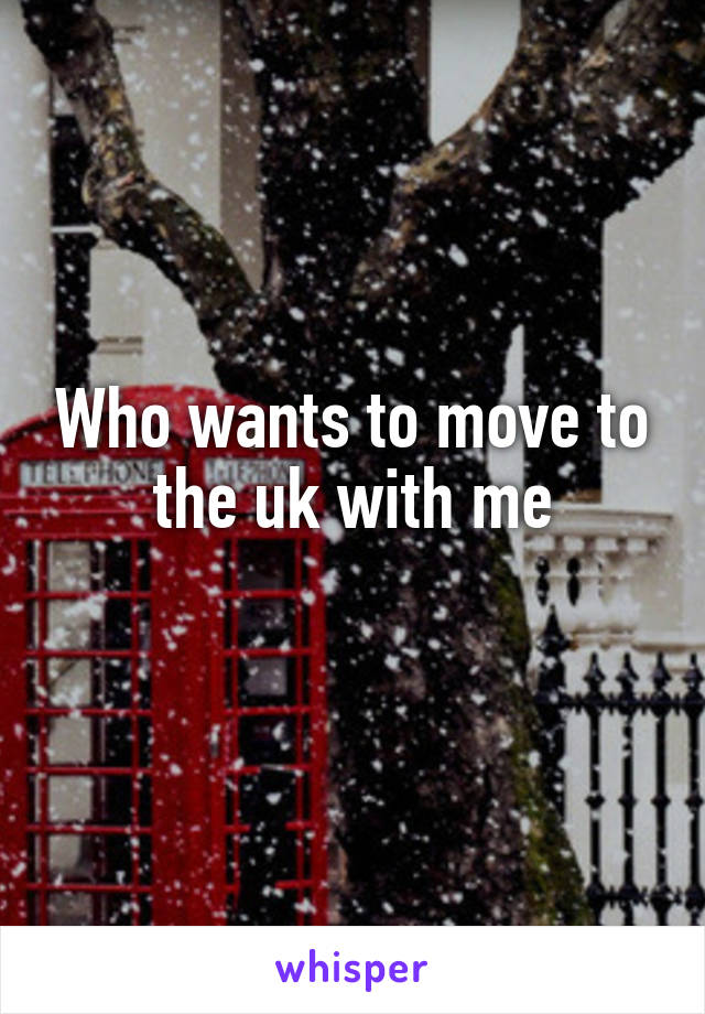Who wants to move to the uk with me
