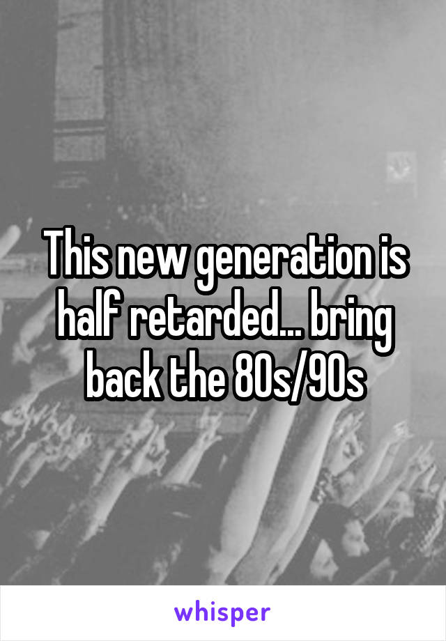 This new generation is half retarded... bring back the 80s/90s