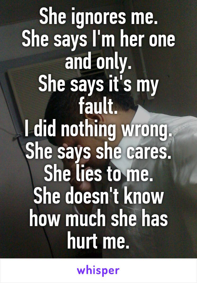 She ignores me.
She says I'm her one and only.
She says it's my fault.
I did nothing wrong.
She says she cares.
She lies to me.
She doesn't know how much she has hurt me.
