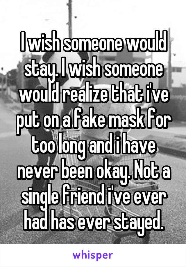 I wish someone would stay. I wish someone would realize that i've put on a fake mask for too long and i have never been okay. Not a single friend i've ever had has ever stayed.