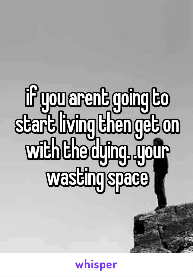 if you arent going to start living then get on with the dying. .your wasting space