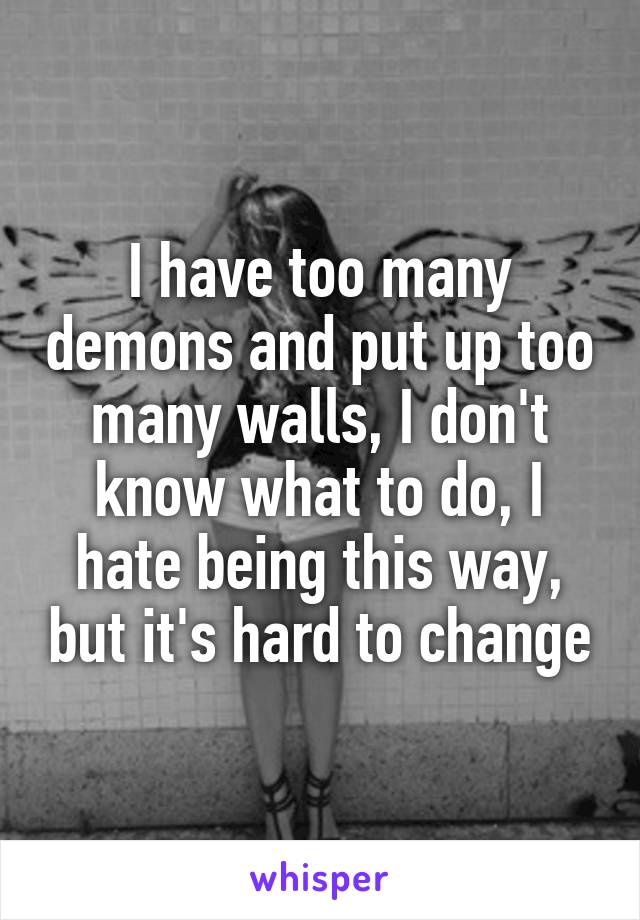 I have too many demons and put up too many walls, I don't know what to do, I hate being this way, but it's hard to change