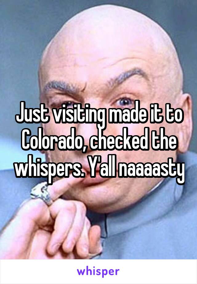 Just visiting made it to Colorado, checked the whispers. Y'all naaaasty