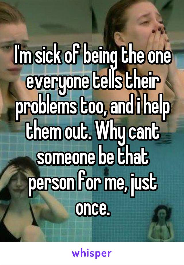 I'm sick of being the one everyone tells their problems too, and i help them out. Why cant someone be that person for me, just once.