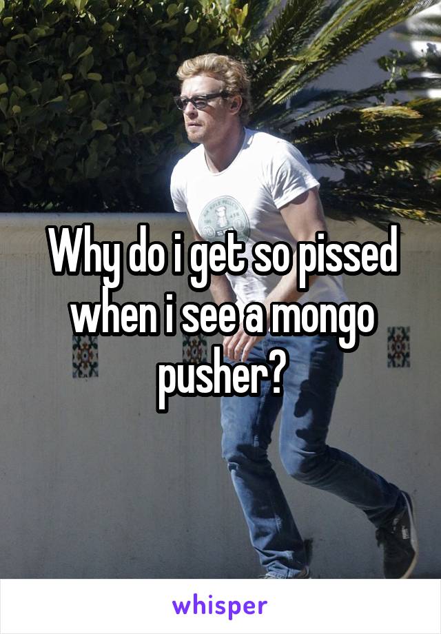 Why do i get so pissed when i see a mongo pusher?