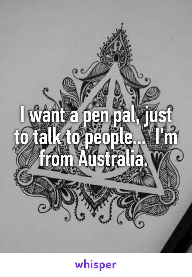 I want a pen pal, just to talk to people...  I'm from Australia. 