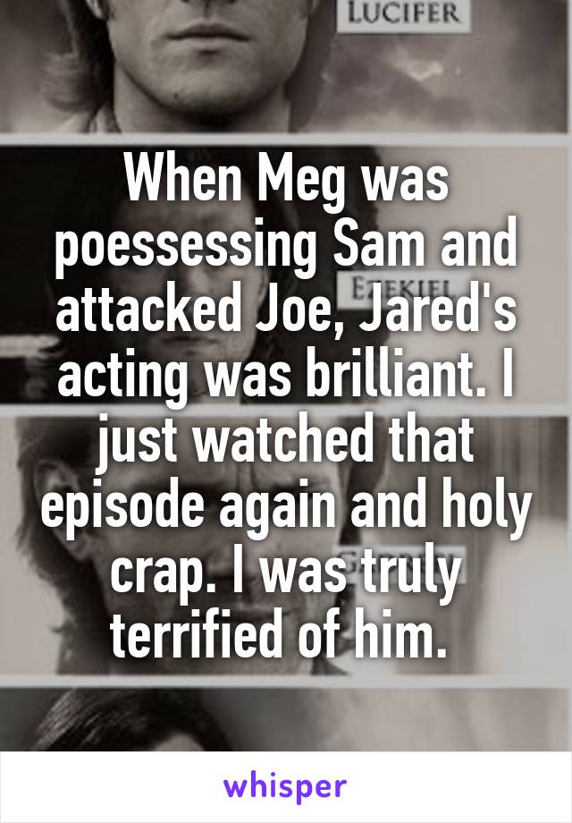 When Meg was poessessing Sam and attacked Joe, Jared's acting was brilliant. I just watched that episode again and holy crap. I was truly terrified of him. 