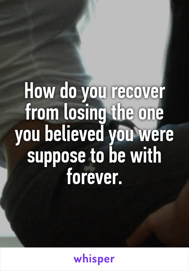 How do you recover from losing the one you believed you were suppose to be with forever.