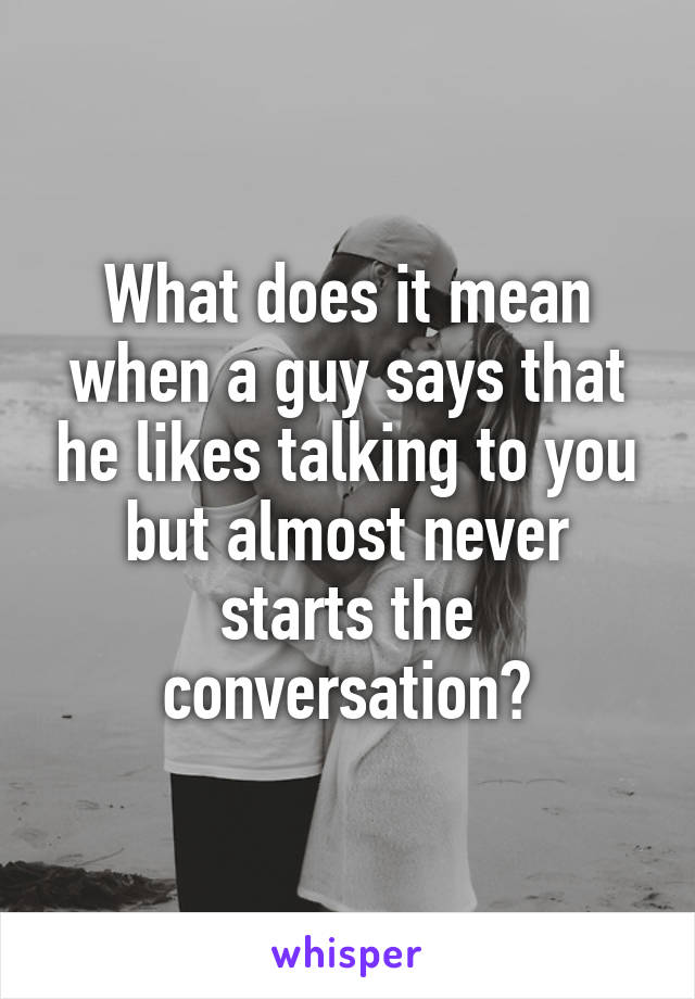 What does it mean when a guy says that he likes talking to you but almost never starts the conversation?