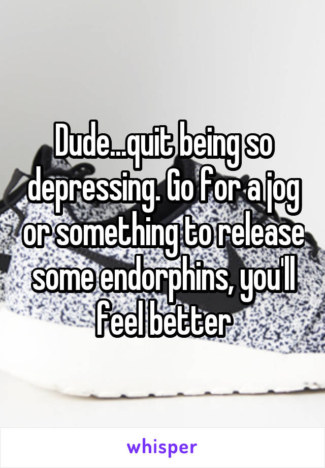 Dude...quit being so depressing. Go for a jog or something to release some endorphins, you'll feel better