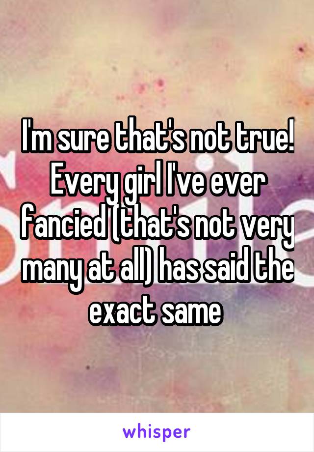 I'm sure that's not true! Every girl I've ever fancied (that's not very many at all) has said the exact same 