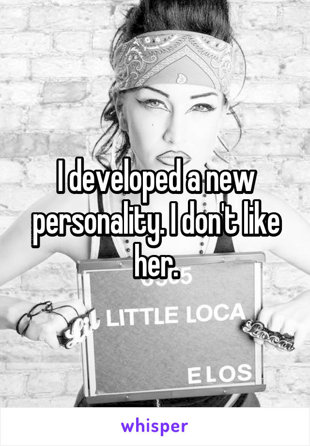 I developed a new personality. I don't like her.
