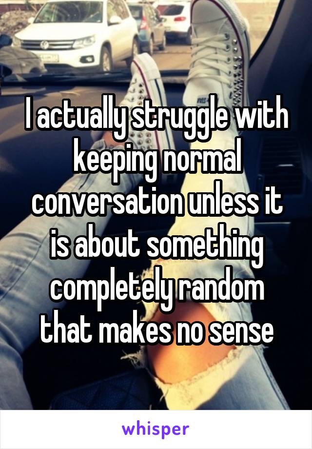 I actually struggle with keeping normal conversation unless it is about something completely random that makes no sense