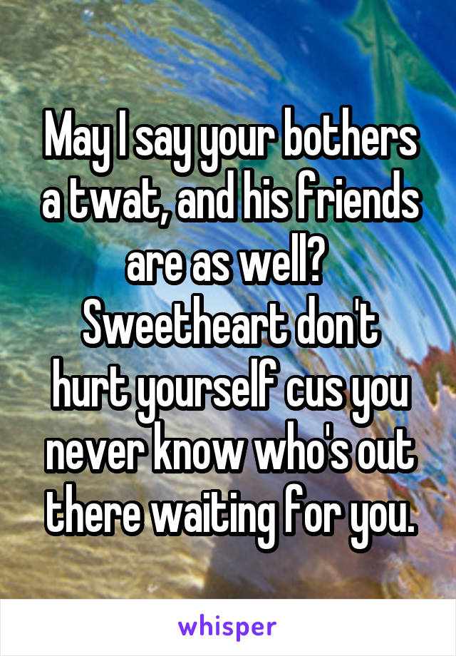 May I say your bothers a twat, and his friends are as well? 
Sweetheart don't hurt yourself cus you never know who's out there waiting for you.